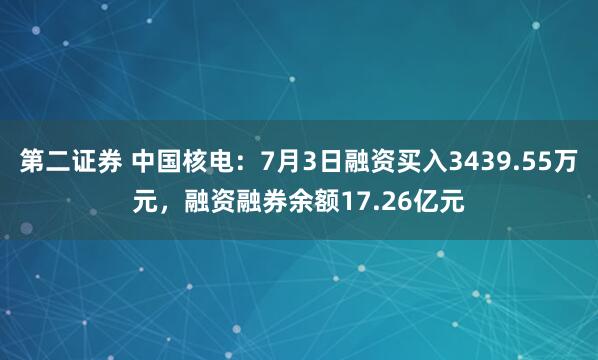 第二证券 中国核电：7月3日融资买入3439.55万元，融资融券余额17.26亿元