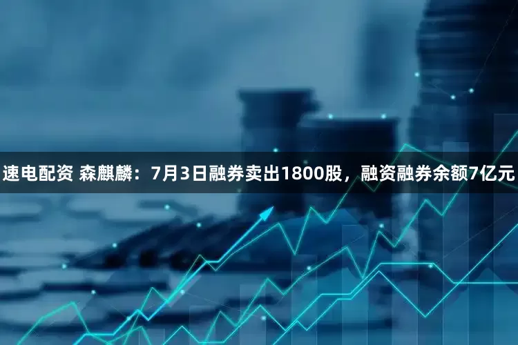 速电配资 森麒麟：7月3日融券卖出1800股，融资融券余额7亿元