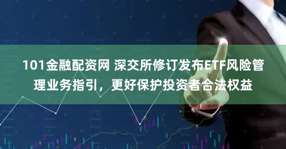 101金融配资网 深交所修订发布ETF风险管理业务指引，更好保护投资者合法权益