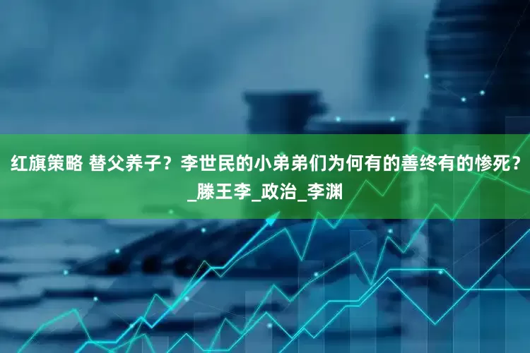 红旗策略 替父养子？李世民的小弟弟们为何有的善终有的惨死？_滕王李_政治_李渊