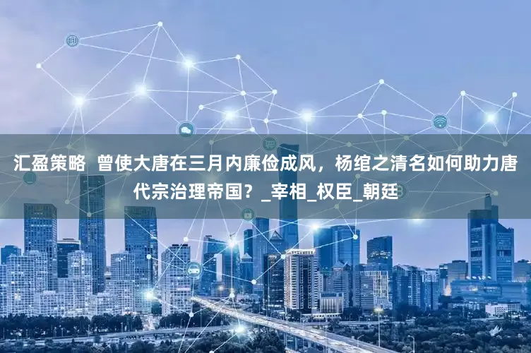 汇盈策略  曾使大唐在三月内廉俭成风，杨绾之清名如何助力唐代宗治理帝国？_宰相_权臣_朝廷