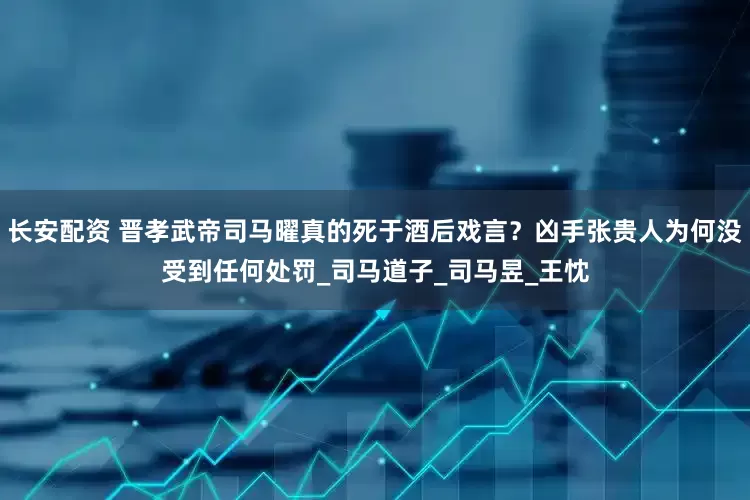 长安配资 晋孝武帝司马曜真的死于酒后戏言？凶手张贵人为何没受到任何处罚_司马道子_司马昱_王忱