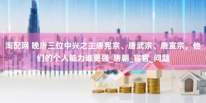 淘配网 晚唐三位中兴之主唐宪宗、唐武宗、唐宣宗，他们的个人能力谁更强_唐朝_宦官_问题