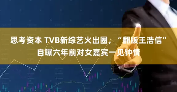 思考资本 TVB新综艺火出圈，“翻版王浩信”自曝六年前对女嘉宾一见钟情