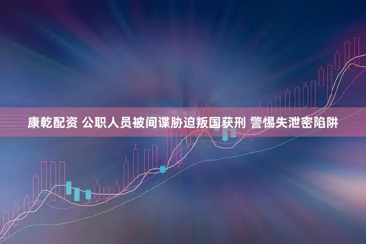 康乾配资 公职人员被间谍胁迫叛国获刑 警惕失泄密陷阱