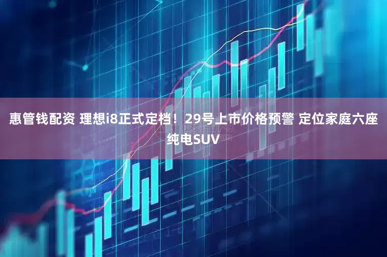 惠管钱配资 理想i8正式定档！29号上市价格预警 定位家庭六座纯电SUV