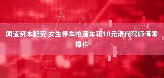 闻道资本配资 女生停车怕蹭车花18元请代驾师傅来操作