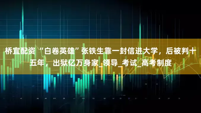 桥宜配资 “白卷英雄”张铁生靠一封信进大学，后被判十五年，出狱亿万身家_领导_考试_高考制度