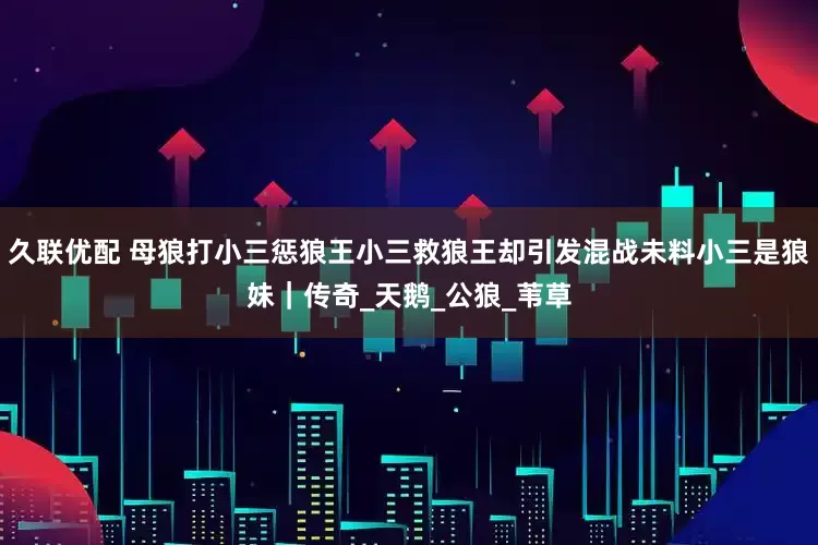 久联优配 母狼打小三惩狼王小三救狼王却引发混战未料小三是狼妹｜传奇_天鹅_公狼_苇草