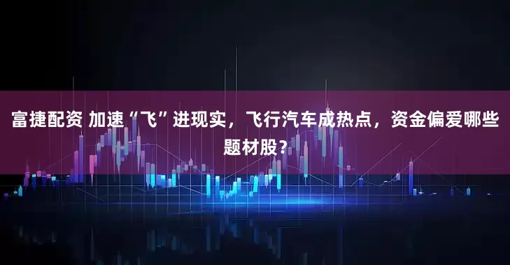 富捷配资 加速“飞”进现实，飞行汽车成热点，资金偏爱哪些题材股？