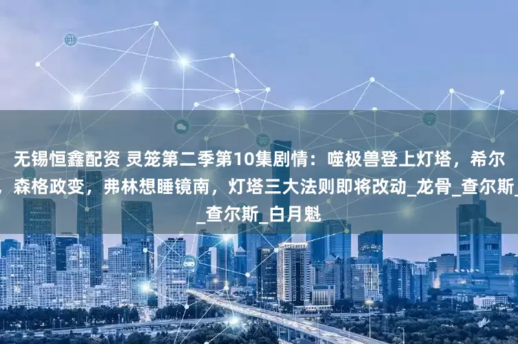 无锡恒鑫配资 灵笼第二季第10集剧情：噬极兽登上灯塔，希尔达被杀，森格政变，弗林想睡镜南，灯塔三大法则即将改动_龙骨_查尔斯_白月魁