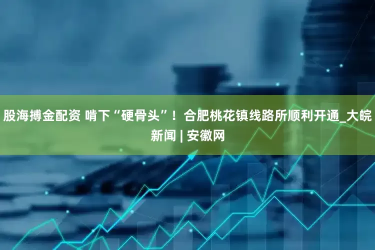 股海搏金配资 啃下“硬骨头”！合肥桃花镇线路所顺利开通_大皖新闻 | 安徽网