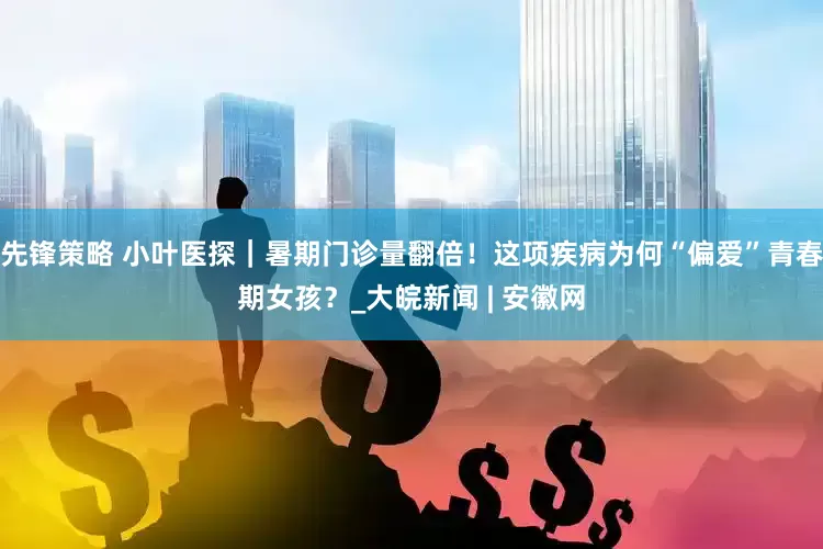 先锋策略 小叶医探｜暑期门诊量翻倍！这项疾病为何“偏爱”青春期女孩？_大皖新闻 | 安徽网