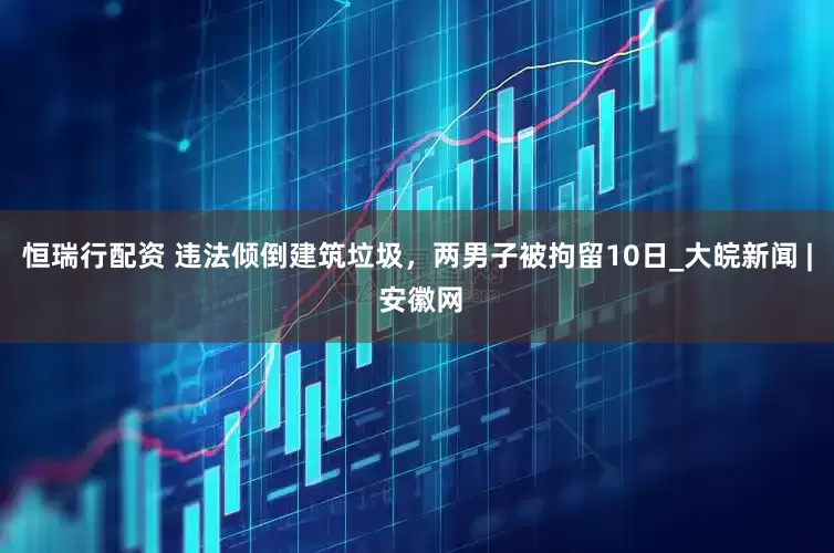 恒瑞行配资 违法倾倒建筑垃圾，两男子被拘留10日_大皖新闻 | 安徽网