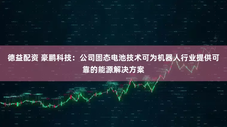 德益配资 豪鹏科技：公司固态电池技术可为机器人行业提供可靠的能源解决方案