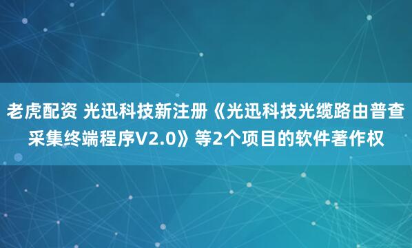 老虎配资 光迅科技新注册《光迅科技光缆路由普查采集终端程序V2.0》等2个项目的软件著作权