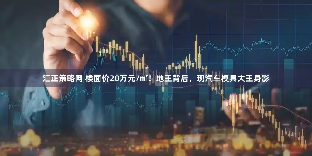 汇正策略网 楼面价20万元/㎡！地王背后，现汽车模具大王身影
