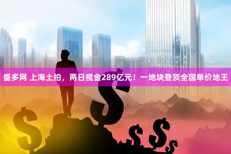 盛多网 上海土拍，两日揽金289亿元！一地块登顶全国单价地王