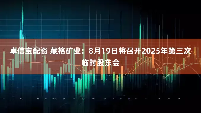 卓信宝配资 藏格矿业：8月19日将召开2025年第三次临时股东会