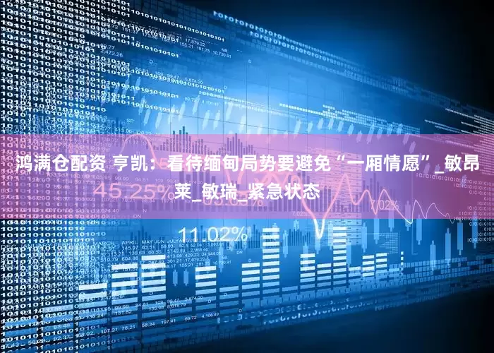 鸿满仓配资 亨凯：看待缅甸局势要避免“一厢情愿”_敏昂莱_敏瑞_紧急状态