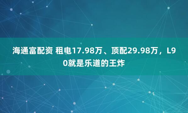 海通富配资 租电17.98万、顶配29.98万，L90就是乐道的王炸