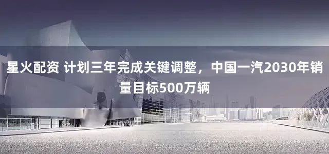 星火配资 计划三年完成关键调整，中国一汽2030年销量目标500万辆