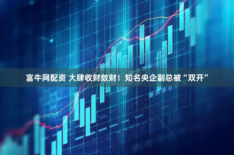 富牛网配资 大肆收财敛财！知名央企副总被“双开”