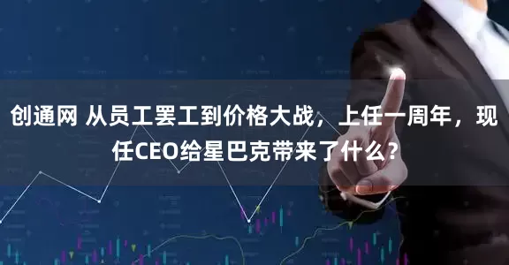 创通网 从员工罢工到价格大战，上任一周年，现任CEO给星巴克带来了什么？