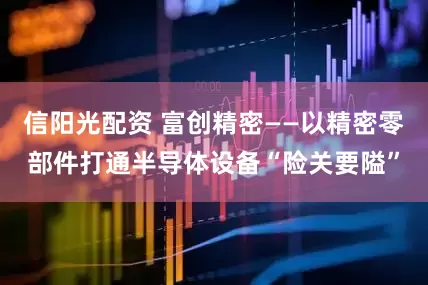信阳光配资 富创精密——以精密零部件打通半导体设备“险关要隘”