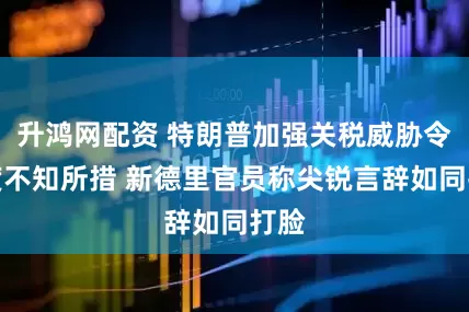 升鸿网配资 特朗普加强关税威胁令印度不知所措 新德里官员称尖锐言辞如同打脸