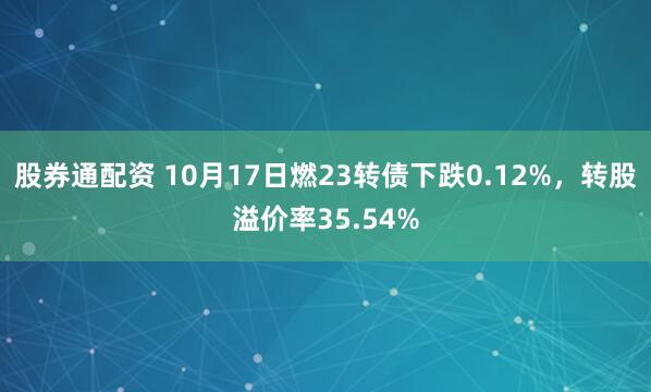 股券通配资 10月17日燃23转债下跌0.12%，转股溢价率35.54%