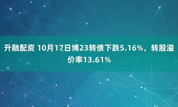 升融配资 10月17日博23转债下跌5.16%，转股溢价率13.61%