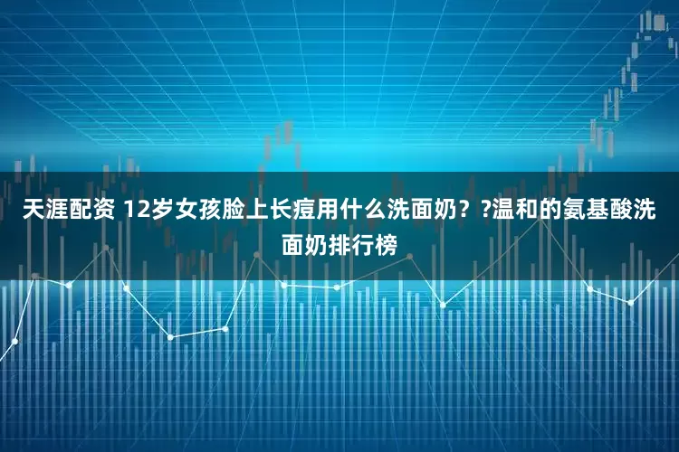 天涯配资 12岁女孩脸上长痘用什么洗面奶？?温和的氨基酸洗面奶排行榜