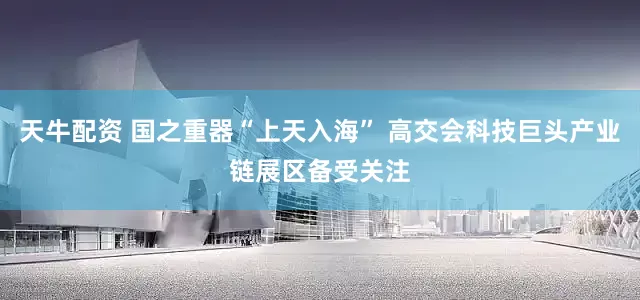 天牛配资 国之重器“上天入海” 高交会科技巨头产业链展区备受关注