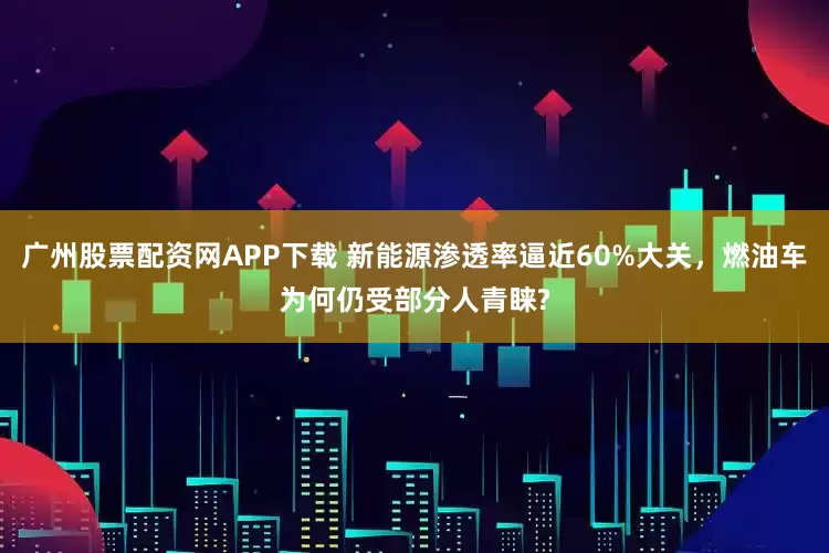 广州股票配资网APP下载 新能源渗透率逼近60%大关，燃油车为何仍受部分人青睐?