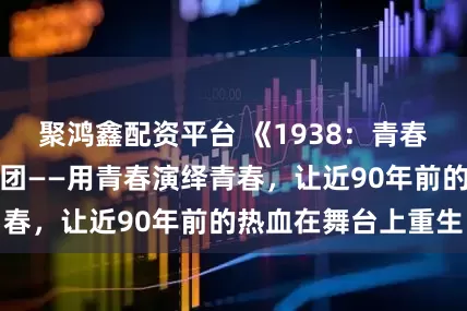 聚鸿鑫配资平台 《1938：青春与战争同在》剧团——用青春演绎青春，让近90年前的热血在舞台上重生