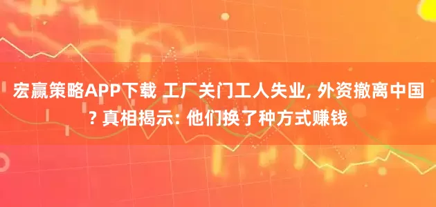 宏赢策略APP下载 工厂关门工人失业, 外资撤离中国? 真相揭示: 他们换了种方式赚钱