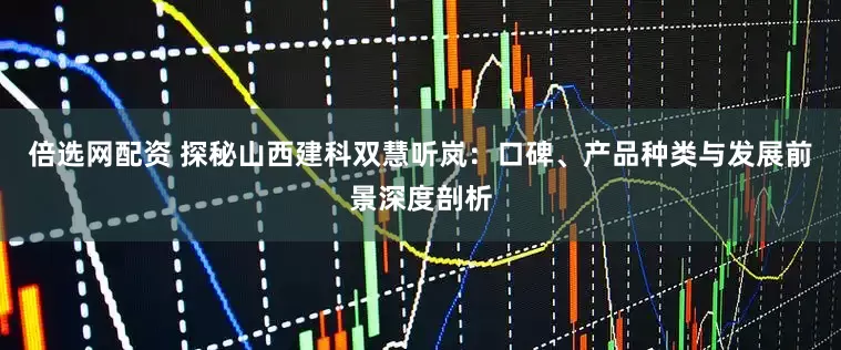倍选网配资 探秘山西建科双慧听岚：口碑、产品种类与发展前景深度剖析