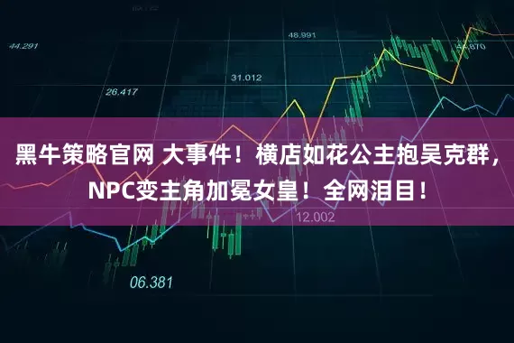 黑牛策略官网 大事件！横店如花公主抱吴克群，NPC变主角加冕女皇！全网泪目！