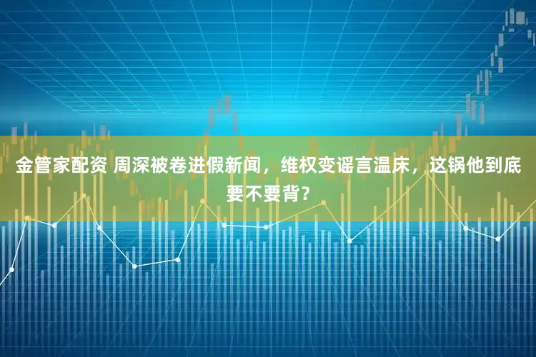 金管家配资 周深被卷进假新闻，维权变谣言温床，这锅他到底要不要背？