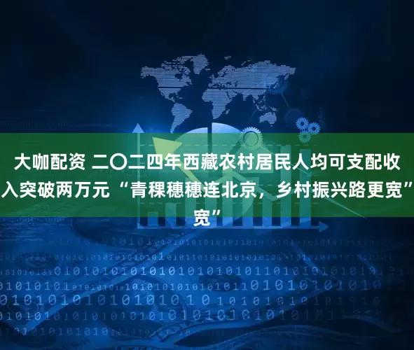 大咖配资 二〇二四年西藏农村居民人均可支配收入突破两万元 “青稞穗穗连北京，乡村振兴路更宽”