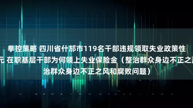 拳控策略 四川省什邡市119名干部违规领取失业政策性资金150余万元 在职基层干部为何领上失业保险金（整治群众身边不正之风和腐败问题）