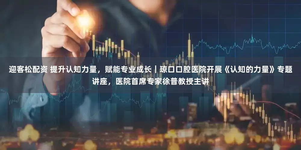 迎客松配资 提升认知力量，赋能专业成长｜琼口口腔医院开展《认知的力量》专题讲座，医院首席专家徐普教授主讲