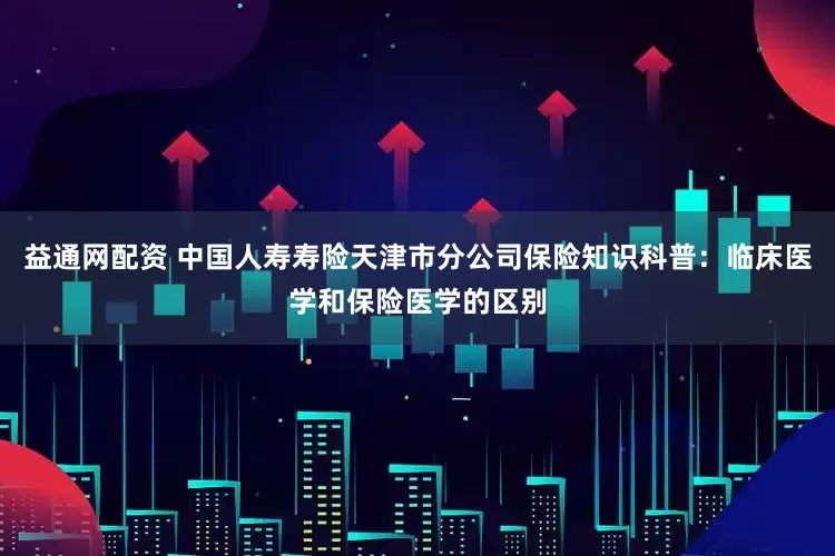 益通网配资 中国人寿寿险天津市分公司保险知识科普：临床医学和保险医学的区别