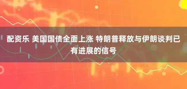 配资乐 美国国债全面上涨 特朗普释放与伊朗谈判已有进展的信号